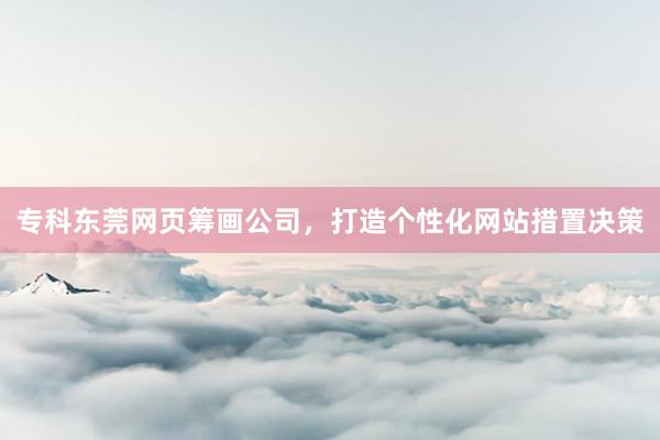 专科东莞网页筹画公司，打造个性化网站措置决策